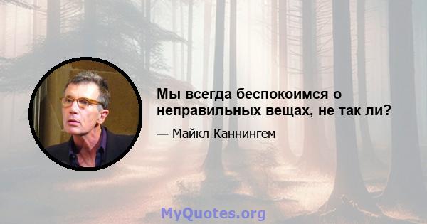 Мы всегда беспокоимся о неправильных вещах, не так ли?