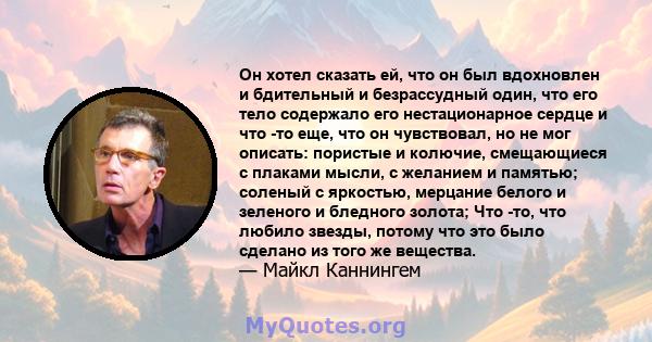 Он хотел сказать ей, что он был вдохновлен и бдительный и безрассудный один, что его тело содержало его нестационарное сердце и что -то еще, что он чувствовал, но не мог описать: пористые и колючие, смещающиеся с