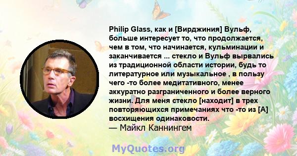 Philip Glass, как и [Вирджиния] Вульф, больше интересует то, что продолжается, чем в том, что начинается, кульминации и заканчивается ... стекло и Вульф вырвались из традиционной области истории, будь то литературное