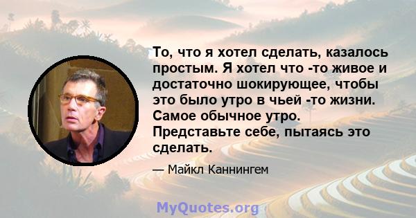 То, что я хотел сделать, казалось простым. Я хотел что -то живое и достаточно шокирующее, чтобы это было утро в чьей -то жизни. Самое обычное утро. Представьте себе, пытаясь это сделать.