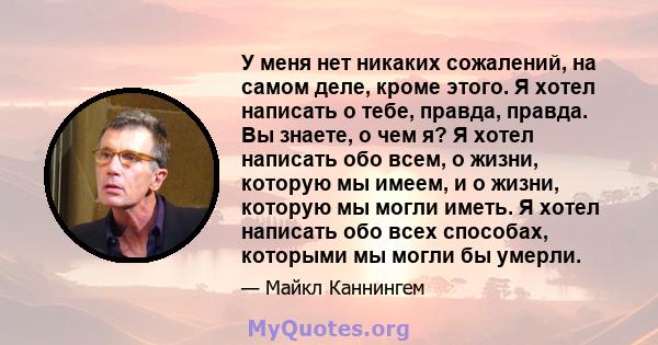 У меня нет никаких сожалений, на самом деле, кроме этого. Я хотел написать о тебе, правда, правда. Вы знаете, о чем я? Я хотел написать обо всем, о жизни, которую мы имеем, и о жизни, которую мы могли иметь. Я хотел