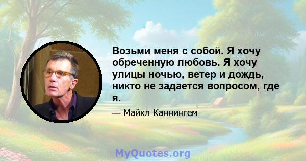 Возьми меня с собой. Я хочу обреченную любовь. Я хочу улицы ночью, ветер и дождь, никто не задается вопросом, где я.