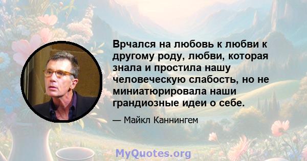 Врчался на любовь к любви к другому роду, любви, которая знала и простила нашу человеческую слабость, но не миниатюрировала наши грандиозные идеи о себе.