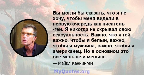 Вы могли бы сказать, что я не хочу, чтобы меня видели в первую очередь как писатель -геи. Я никогда не скрывал свою сексуальность. Важно, что я гей, важно, чтобы я белый, важно, чтобы я мужчина, важно, чтобы я