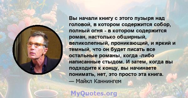 Вы начали книгу с этого пузыря над головой, в котором содержится собор, полный огня - в котором содержится роман, настолько обширный, великолепный, проникающий, и яркий и темный, что он будет писать все остальные