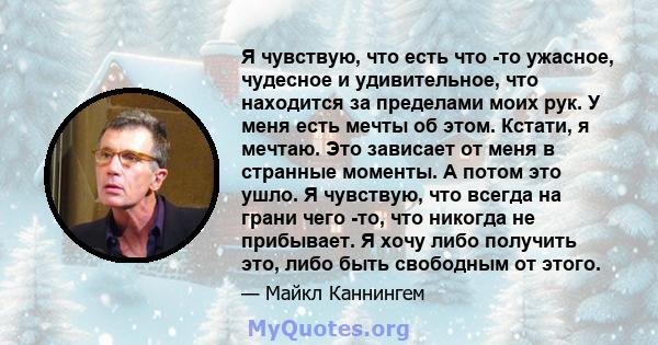 Я чувствую, что есть что -то ужасное, чудесное и удивительное, что находится за пределами моих рук. У меня есть мечты об этом. Кстати, я мечтаю. Это зависает от меня в странные моменты. А потом это ушло. Я чувствую, что 