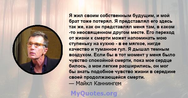 Я жил своим собственным будущим, и мой брат тоже потерял. Я представлял его здесь так же, как он представлял меня там, в каком -то неосвященном другом месте. Его переход от жизни к смерти может напоминать мою ступеньку