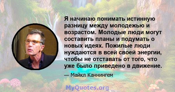 Я начинаю понимать истинную разницу между молодежью и возрастом. Молодые люди могут составить планы и подумать о новых идеях. Пожилые люди нуждаются в всей своей энергии, чтобы не отставать от того, что уже было