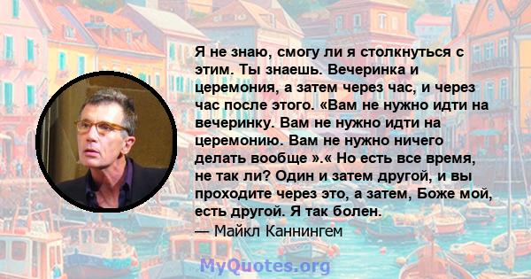 Я не знаю, смогу ли я столкнуться с этим. Ты знаешь. Вечеринка и церемония, а затем через час, и через час после этого. «Вам не нужно идти на вечеринку. Вам не нужно идти на церемонию. Вам не нужно ничего делать вообще