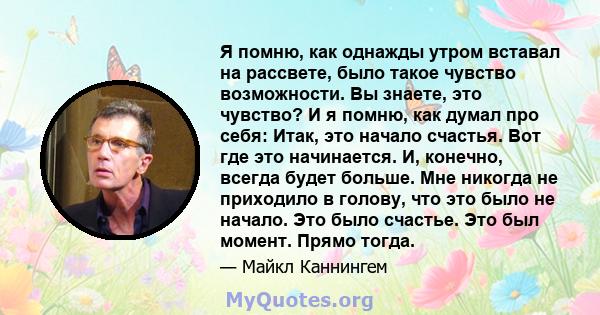 Я помню, как однажды утром вставал на рассвете, было такое чувство возможности. Вы знаете, это чувство? И я помню, как думал про себя: Итак, это начало счастья. Вот где это начинается. И, конечно, всегда будет больше.