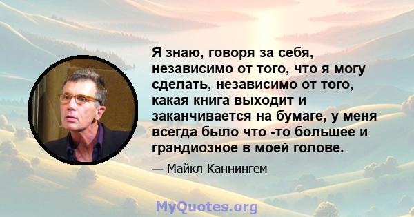 Я знаю, говоря за себя, независимо от того, что я могу сделать, независимо от того, какая книга выходит и заканчивается на бумаге, у меня всегда было что -то большее и грандиозное в моей голове.