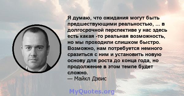 Я думаю, что ожидания могут быть предшествующими реальностью, ... в долгосрочной перспективе у нас здесь есть какая -то реальная возможность, но мы проходили слишком быстро. Возможно, нам потребуется немного сразиться с 