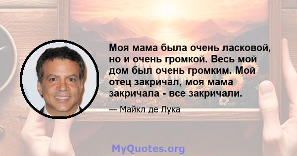 Моя мама была очень ласковой, но и очень громкой. Весь мой дом был очень громким. Мой отец закричал, моя мама закричала - все закричали.