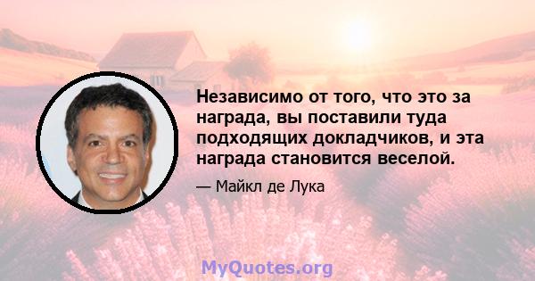 Независимо от того, что это за награда, вы поставили туда подходящих докладчиков, и эта награда становится веселой.