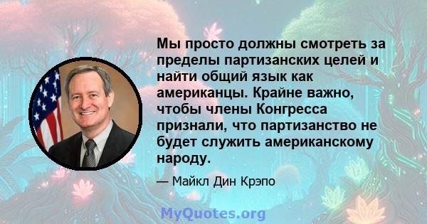 Мы просто должны смотреть за пределы партизанских целей и найти общий язык как американцы. Крайне важно, чтобы члены Конгресса признали, что партизанство не будет служить американскому народу.