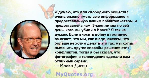 Я думаю, что для свободного общества очень опасно иметь всю информацию и предоставленную нашим правительством, и предоставлена ​​нам. Знаем ли мы по сей день, кого мы убили в Ираке? Я так не думаю. Если вносить войну в