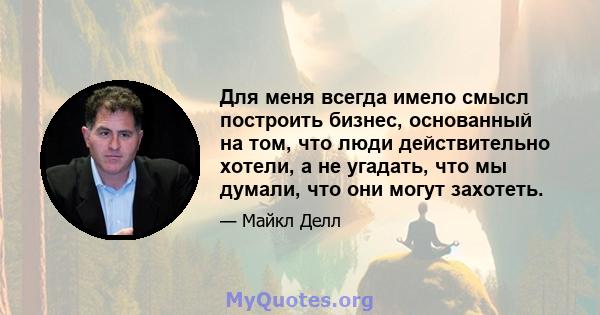 Для меня всегда имело смысл построить бизнес, основанный на том, что люди действительно хотели, а не угадать, что мы думали, что они могут захотеть.