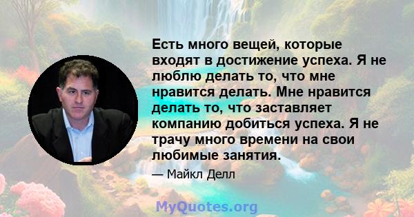 Есть много вещей, которые входят в достижение успеха. Я не люблю делать то, что мне нравится делать. Мне нравится делать то, что заставляет компанию добиться успеха. Я не трачу много времени на свои любимые занятия.