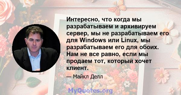 Интересно, что когда мы разрабатываем и архивируем сервер, мы не разрабатываем его для Windows или Linux, мы разрабатываем его для обоих. Нам не все равно, если мы продаем тот, который хочет клиент.