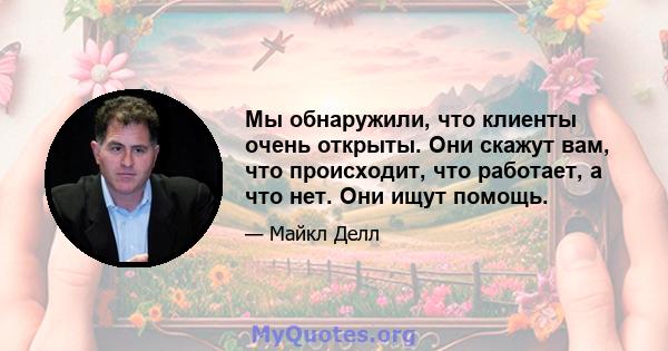 Мы обнаружили, что клиенты очень открыты. Они скажут вам, что происходит, что работает, а что нет. Они ищут помощь.