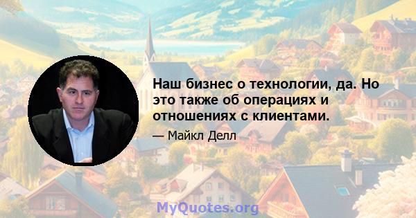 Наш бизнес о технологии, да. Но это также об операциях и отношениях с клиентами.