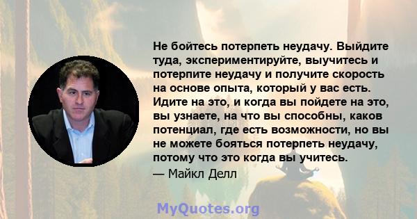 Не бойтесь потерпеть неудачу. Выйдите туда, экспериментируйте, выучитесь и потерпите неудачу и получите скорость на основе опыта, который у вас есть. Идите на это, и когда вы пойдете на это, вы узнаете, на что вы