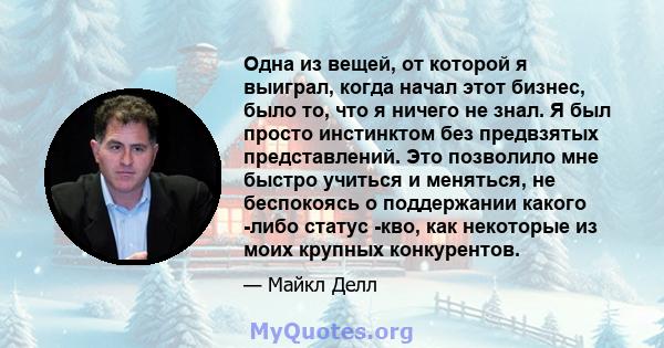 Одна из вещей, от которой я выиграл, когда начал этот бизнес, было то, что я ничего не знал. Я был просто инстинктом без предвзятых представлений. Это позволило мне быстро учиться и меняться, не беспокоясь о поддержании 