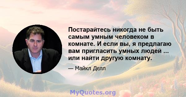 Постарайтесь никогда не быть самым умным человеком в комнате. И если вы, я предлагаю вам пригласить умных людей ... или найти другую комнату.