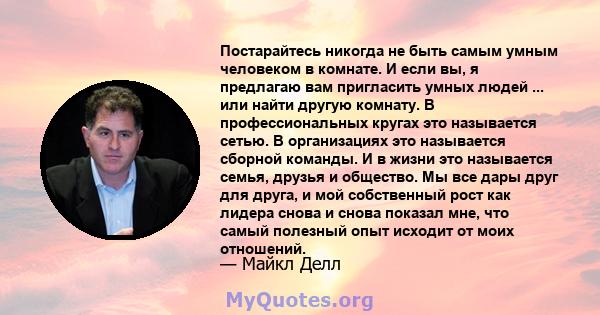 Постарайтесь никогда не быть самым умным человеком в комнате. И если вы, я предлагаю вам пригласить умных людей ... или найти другую комнату. В профессиональных кругах это называется сетью. В организациях это называется 