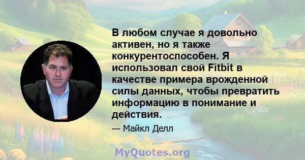 В любом случае я довольно активен, но я также конкурентоспособен. Я использовал свой Fitbit в качестве примера врожденной силы данных, чтобы превратить информацию в понимание и действия.