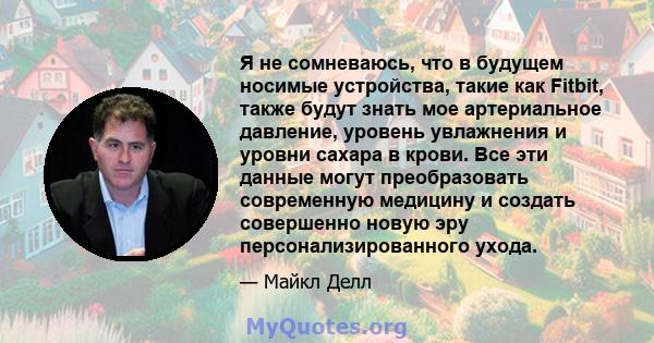 Я не сомневаюсь, что в будущем носимые устройства, такие как Fitbit, также будут знать мое артериальное давление, уровень увлажнения и уровни сахара в крови. Все эти данные могут преобразовать современную медицину и