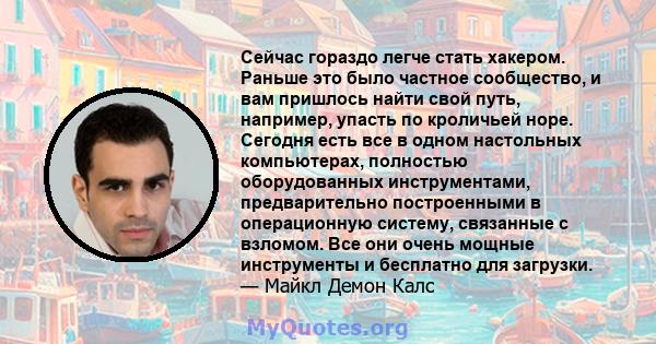 Сейчас гораздо легче стать хакером. Раньше это было частное сообщество, и вам пришлось найти свой путь, например, упасть по кроличьей норе. Сегодня есть все в одном настольных компьютерах, полностью оборудованных