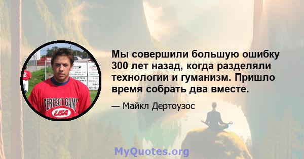 Мы совершили большую ошибку 300 лет назад, когда разделяли технологии и гуманизм. Пришло время собрать два вместе.