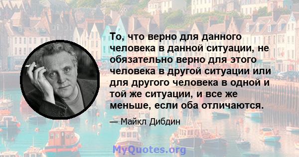 То, что верно для данного человека в данной ситуации, не обязательно верно для этого человека в другой ситуации или для другого человека в одной и той же ситуации, и все же меньше, если оба отличаются.