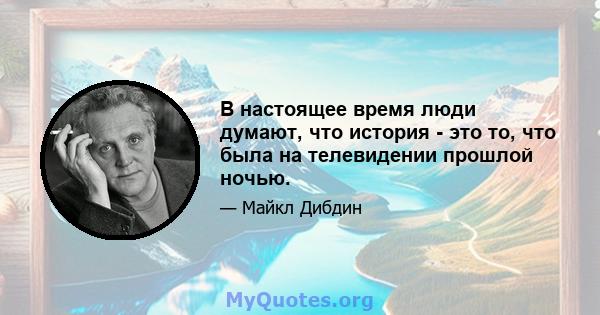 В настоящее время люди думают, что история - это то, что была на телевидении прошлой ночью.