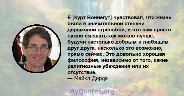 E [Курт Воннегут] чувствовал, что жизнь была в значительной степени дерьмовой стрельбой, и что нам просто нужно смешать как можно лучше, будучи настолько добрым и любящим друг друга, насколько это возможно, прямо