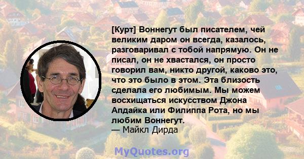 [Курт] Воннегут был писателем, чей великим даром он всегда, казалось, разговаривал с тобой напрямую. Он не писал, он не хвастался, он просто говорил вам, никто другой, каково это, что это было в этом. Эта близость