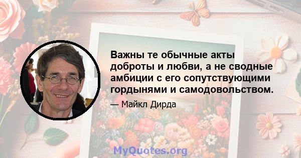 Важны те обычные акты доброты и любви, а не сводные амбиции с его сопутствующими гордынями и самодовольством.