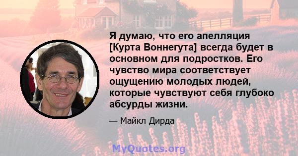 Я думаю, что его апелляция [Курта Воннегута] всегда будет в основном для подростков. Его чувство мира соответствует ощущению молодых людей, которые чувствуют себя глубоко абсурды жизни.