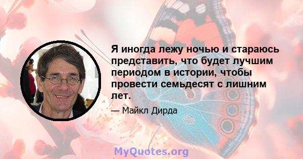 Я иногда лежу ночью и стараюсь представить, что будет лучшим периодом в истории, чтобы провести семьдесят с лишним лет.