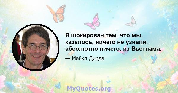 Я шокирован тем, что мы, казалось, ничего не узнали, абсолютно ничего, из Вьетнама.