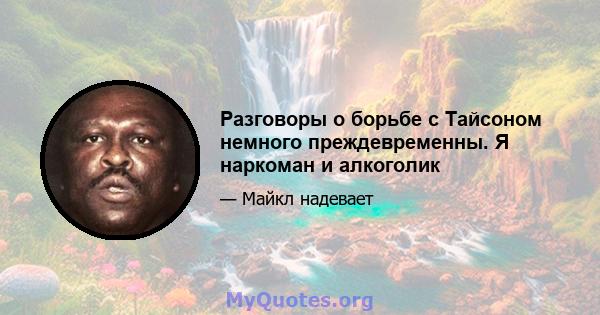 Разговоры о борьбе с Тайсоном немного преждевременны. Я наркоман и алкоголик