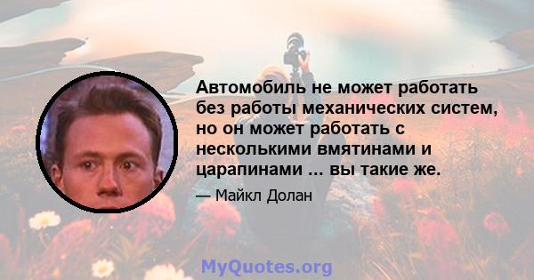 Автомобиль не может работать без работы механических систем, но он может работать с несколькими вмятинами и царапинами ... вы такие же.