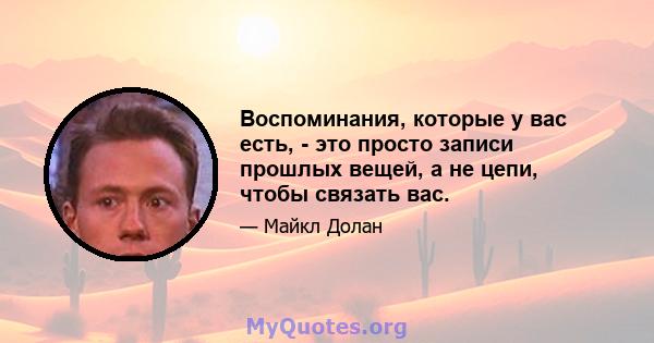 Воспоминания, которые у вас есть, - это просто записи прошлых вещей, а не цепи, чтобы связать вас.