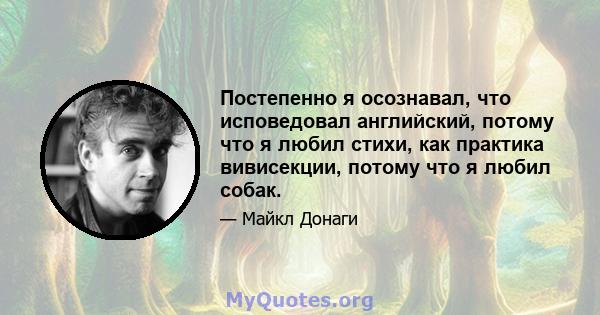 Постепенно я осознавал, что исповедовал английский, потому что я любил стихи, как практика вивисекции, потому что я любил собак.