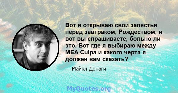 Вот я открываю свои запястья перед завтраком, Рождеством, и вот вы спрашиваете, больно ли это. Вот где я выбираю между MEA Culpa и какого черта я должен вам сказать?