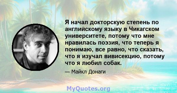 Я начал докторскую степень по английскому языку в Чикагском университете, потому что мне нравилась поэзия, что теперь я понимаю, все равно, что сказать, что я изучал вивисекцию, потому что я любил собак.