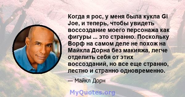 Когда я рос, у меня была кукла Gi Joe, и теперь, чтобы увидеть воссоздание моего персонажа как фигуры ... это странно. Поскольку Ворф на самом деле не похож на Майкла Дорна без макияжа, легче отделить себя от этих