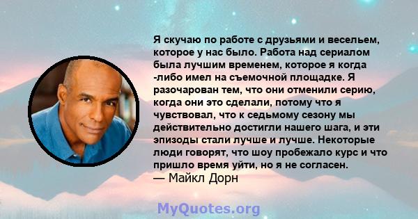 Я скучаю по работе с друзьями и весельем, которое у нас было. Работа над сериалом была лучшим временем, которое я когда -либо имел на съемочной площадке. Я разочарован тем, что они отменили серию, когда они это сделали, 