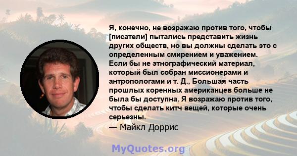 Я, конечно, не возражаю против того, чтобы [писатели] пытались представить жизнь других обществ, но вы должны сделать это с определенным смирением и уважением. Если бы не этнографический материал, который был собран